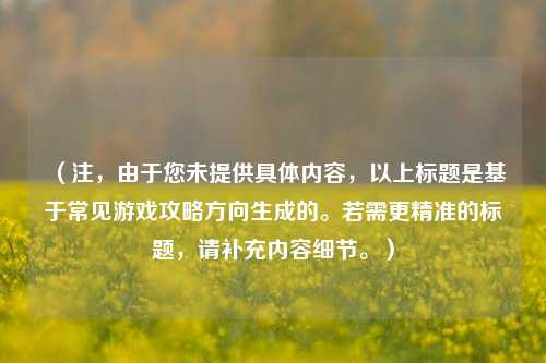 (注,由于您未提供具体内容,以上标题是基于常见游戏攻略方向生成的。若需更精准的标题,请补充内容细节。)