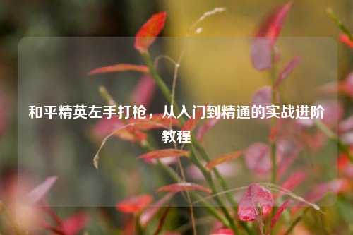 和平精英左手打枪,从入门到精通的实战进阶教程