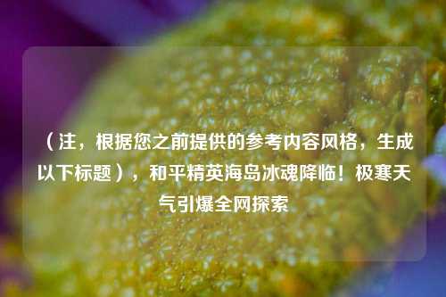 (注,根据您之前提供的参考内容风格,生成以下标题),和平精英海岛冰魂降临!极寒天气引爆全网探索