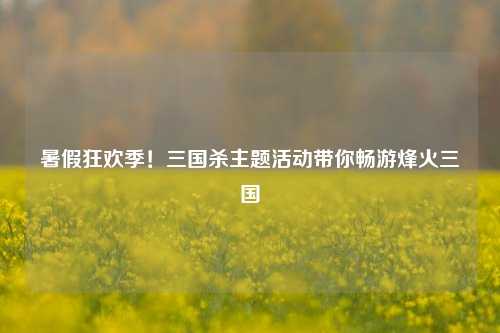暑假狂欢季!三国杀主题活动带你畅游烽火三国