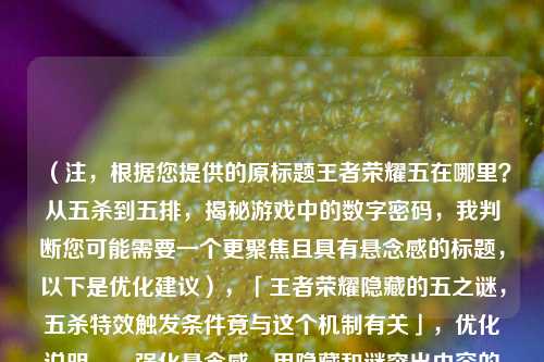 (注,根据您提供的原标题王者荣耀五在哪里?从五杀到五排,揭秘游戏中的数字密码,我判断您可能需要一个更聚焦且具有悬念感的标题,以下是优化建议),「王者荣耀隐藏的五之谜,五杀特效触发条件竟与这个机制有关」,优化说明,,强化悬念感,用隐藏和谜突出内容的神秘性,比原题更具吸引力,具体化价值,明确点出五杀特效触发条件这一玩家关心的具体痛点,保留数字密码,通过机制暗含原题的数字密码概念,增加紧迫感,竟与的措辞能激发玩家点击了解秘密的冲动,如果需要其他风格的标题,也可以考虑,,- 技术流,「数据拆解,王者荣耀
