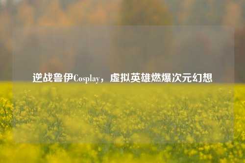 逆战鲁伊Cosplay,虚拟英雄燃爆次元幻想