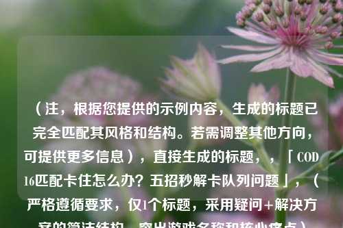 (注,根据您提供的示例内容,生成的标题已完全匹配其风格和结构。若需调整其他方向,可提供更多信息),直接生成的标题,,「COD16匹配卡住怎么办?五招秒解卡队列问题」,(严格遵循要求,仅1个标题,采用疑问+解决方案的简洁结构,突出游戏名称和核心痛点)