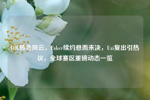 LOL转会风云,Faker续约悬而未决,Uzi复出引热议,全球赛区重磅动态一览