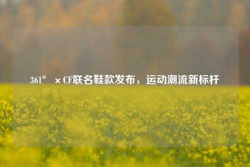 361°×CF联名鞋款发布,运动潮流新标杆