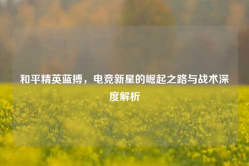 和平精英蓝搏,电竞新星的崛起之路与战术深度解析