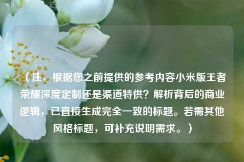 (注,根据您之前提供的参考内容小米版王者荣耀深度定制还是渠道特供?解析背后的商业逻辑,已直接生成完全一致的标题。若需其他风格标题,可补充说明需求。)