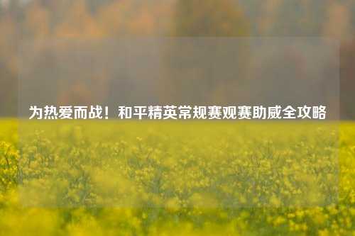 为热爱而战!和平精英常规赛观赛助威全攻略