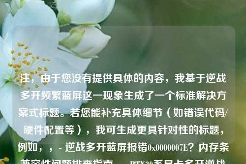 注,由于您没有提供具体的内容,我基于逆战多开频繁蓝屏这一现象生成了一个标准解决方案式标题。若您能补充具体细节(如错误代码/硬件配置等),我可生成更具针对性的标题,例如,,- 逆战多开蓝屏报错0x0000007E?内存条兼容性问题排查指南,- RTX30系显卡多开逆战蓝屏?显存超载优化方案
