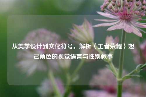 从美学设计到文化符号,解析〈王者荣耀〉妲己角色的视觉语言与性别叙事