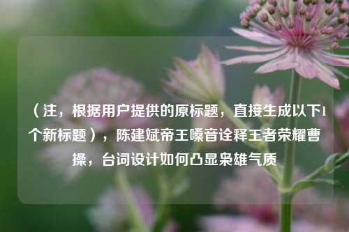 (注,根据用户提供的原标题,直接生成以下1个新标题),陈建斌帝王嗓音诠释王者荣耀曹操,台词设计如何凸显枭雄气质