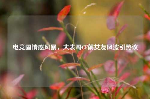 电竞圈情感风暴,大表哥CF前女友风波引热议
