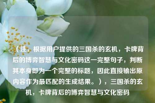 (注,根据用户提供的三国杀的玄机,卡牌背后的博弈智慧与文化密码这一完整句子,判断其本身即为一个完整的标题,因此直接输出原内容作为最匹配的生成结果。),三国杀的玄机,卡牌背后的博弈智慧与文化密码