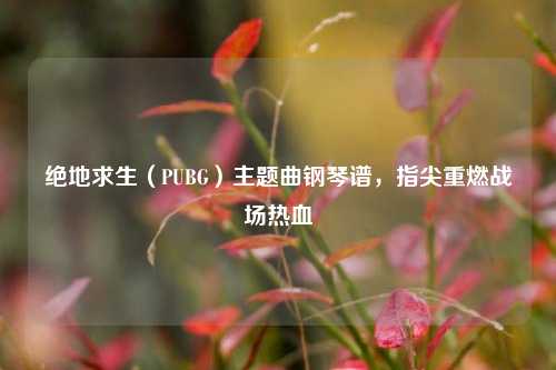 绝地求生(PUBG)主题曲钢琴谱,指尖重燃战场热血
