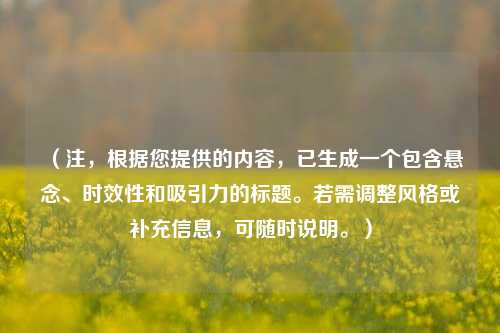 (注,根据您提供的内容,已生成一个包含悬念、时效性和吸引力的标题。若需调整风格或补充信息,可随时说明。)