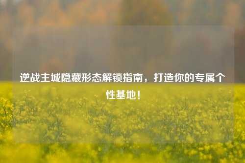逆战主城隐藏形态解锁指南,打造你的专属个性基地!