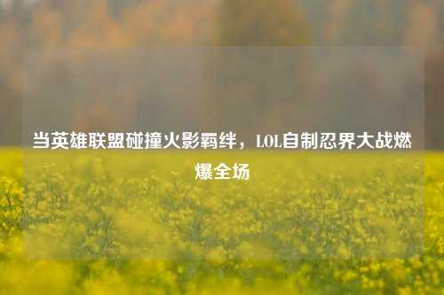 当英雄联盟碰撞火影羁绊,LOL自制忍界大战燃爆全场