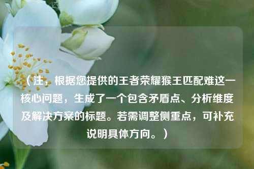 (注,根据您提供的王者荣耀猴王匹配难这一核心问题,生成了一个包含矛盾点、分析维度及解决方案的标题。若需调整侧重点,可补充说明具体方向。)