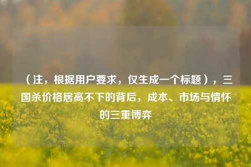 (注,根据用户要求,仅生成一个标题),三国杀价格居高不下的背后,成本、市场与情怀的三重博弈