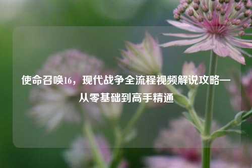 使命召唤16,现代战争全流程视频解说攻略—从零基础到高手精通