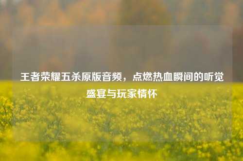 王者荣耀五杀原版音频,点燃热血瞬间的听觉盛宴与玩家情怀