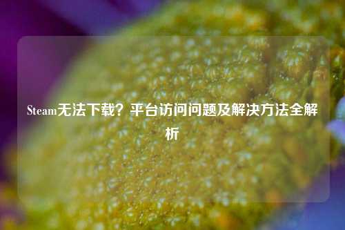 Steam无法下载?平台访问问题及解决方法全解析