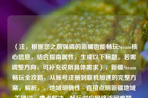 (注,根据您之前强调的新疆也能畅玩Steam核心信息,结合指南属性,生成以下标题。若需调整方向,可补充说明具体需求),新疆Steam畅玩全攻略,从账号注册到联机加速的完整方案,解析,,地域明确性 - 直接点明新疆地域关键词,痛点解决 - 畅玩对应网络访问难题,全面指导 - 从...到...句式体现完整解决方案,平台标识 - 保留Steam核心关键词,价值承诺 - 完整方案强化实用性,备选方案(如需调整),,突破限制!新疆地区Steam游戏全平台访问指南,亲测有效,新疆用户稳定使用Steam的6种
