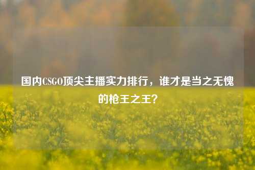 国内CSGO顶尖主播实力排行,谁才是当之无愧的枪王之王?