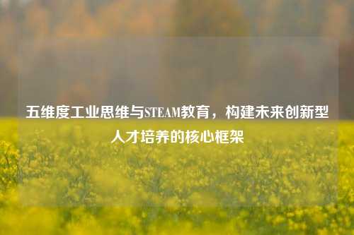五维度工业思维与STEAM教育,构建未来创新型人才培养的核心框架