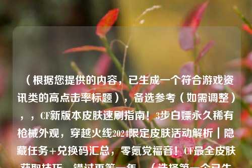 (根据您提供的内容,已生成一个符合游戏资讯类的高点击率标题),备选参考(如需调整),,CF新版本皮肤速刷指南!3步白嫖永久稀有枪械外观,穿越火线2024限定皮肤活动解析|隐藏任务+兑换码汇总,零氪党福音!CF最全皮肤获取技巧,错过再等一年,(选择第一个已生成的标题可直接使用,其他备选风格供灵活替换)
