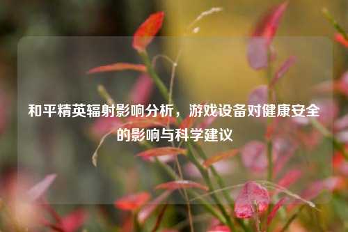 和平精英辐射影响分析,游戏设备对健康安全的影响与科学建议