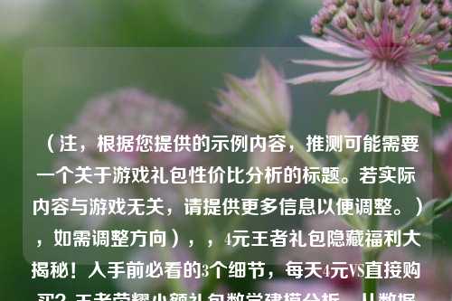 (注,根据您提供的示例内容,推测可能需要一个关于游戏礼包性价比分析的标题。若实际内容与游戏无关,请提供更多信息以便调整。),如需调整方向),,4元王者礼包隐藏福利大揭秘!入手前必看的3个细节,每天4元VS直接购买?王者荣耀小额礼包数学建模分析,从数据看白嫖党真相,4元礼包究竟是福利还是陷阱
