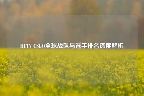 HLTV CSGO全球战队与选手排名深度解析