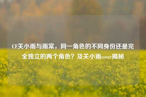 CF关小雨与雨棠,同一角色的不同身份还是完全独立的两个角色?及关小雨coser揭秘