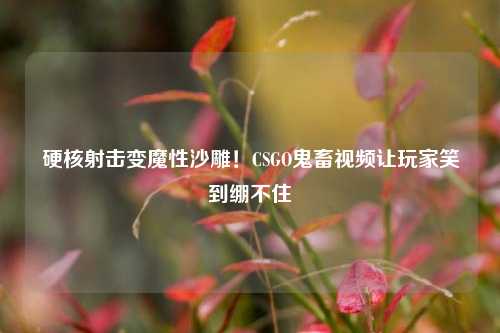 硬核射击变魔性沙雕!CSGO鬼畜视频让玩家笑到绷不住