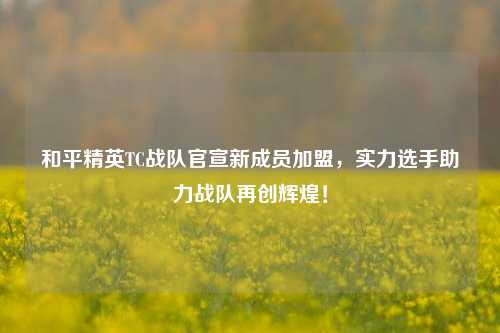 和平精英TC战队官宣新成员加盟,实力选手助力战队再创辉煌!