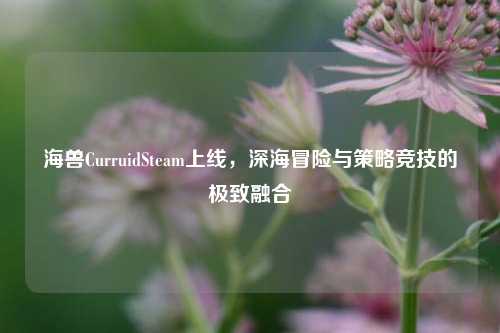 海兽CurruidSteam上线,深海冒险与策略竞技的极致融合