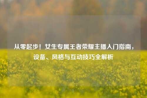 从零起步!女生专属王者荣耀主播入门指南,设备、风格与互动技巧全解析