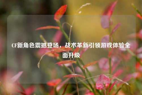 CF新角色震撼登场,战术革新引领游戏体验全面升级