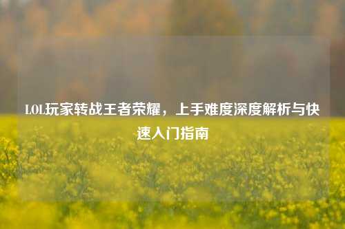 LOL玩家转战王者荣耀,上手难度深度解析与快速入门指南
