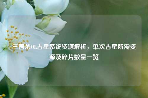 三国杀OL占星系统资源解析,单次占星所需资源及碎片数量一览