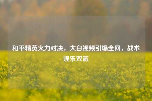 和平精英火力对决,大白视频引爆全网,战术娱乐双赢