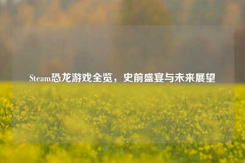 Steam恐龙游戏全览,史前盛宴与未来展望