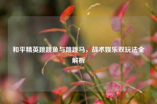 和平精英跳跳鱼与跳跳马,战术娱乐双玩法全解析