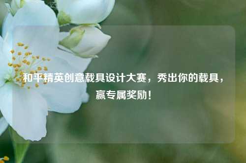 和平精英创意载具设计大赛,秀出你的载具,赢专属奖励!