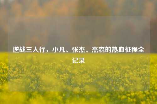 逆战三人行,小凡、张杰、杰森的热血征程全记录