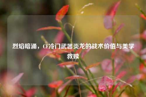 烈焰暗涌,CF冷门武器炎龙的战术价值与美学救赎