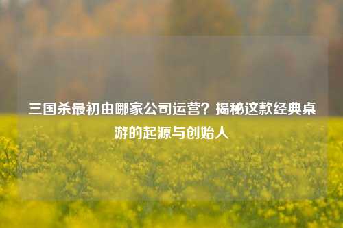 三国杀最初由哪家公司运营?揭秘这款经典桌游的起源与创始人