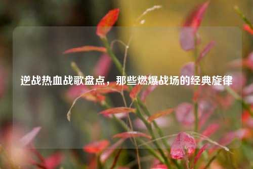 逆战热血战歌盘点,那些燃爆战场的经典旋律