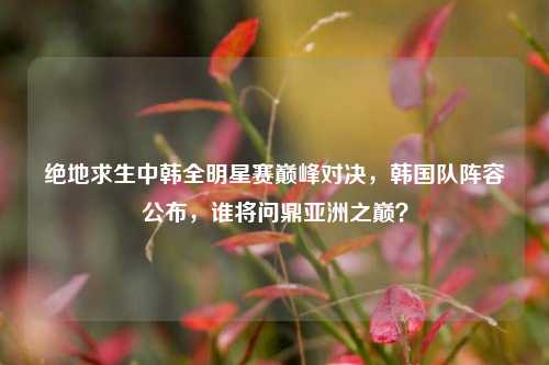 绝地求生中韩全明星赛巅峰对决,韩国队阵容公布,谁将问鼎亚洲之巅?